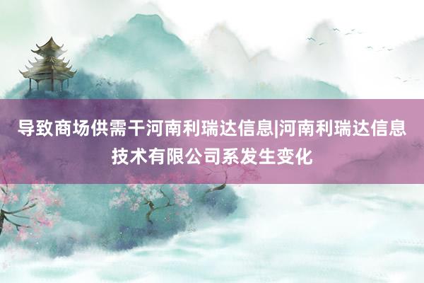 导致商场供需干河南利瑞达信息|河南利瑞达信息技术有限公司系发生变化
